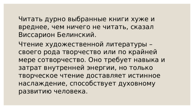 Читать дурно выбранные книги хуже и вреднее, чем ничего не читать, сказал Виссарион Белинский. Чтение художественной литературы – своего рода творчество или по крайней мере сотворчество. Оно требует навыка и затрат внутренней энергии, но только творческое чтение доставляет истинное наслаждение, способствует духовному развитию человека. 