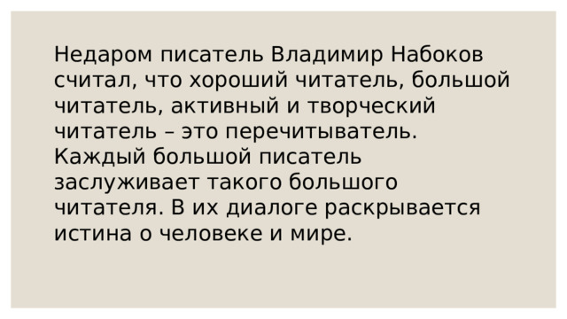 Недаром писатель Владимир Набоков считал, что хороший читатель, большой читатель, активный и творческий читатель – это перечитыватель. Каждый большой писатель заслуживает такого большого читателя. В их диалоге раскрывается истина о человеке и мире. 