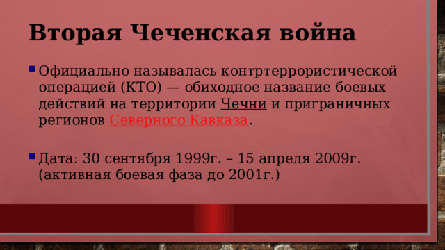 Вторая Чеченская война Официально называлась контртеррористической операцией (КТО) — обиходное название боевых действий на территории  Чечни  и приграничных регионов  Северного Кавказа . Дата: 30 сентября 1999г. – 15 апреля 2009г. (активная боевая фаза до 2001г.)  
