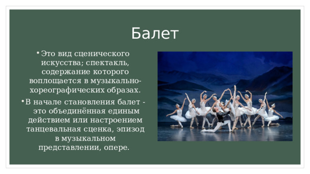 Балет Это вид сценического искусства; спектакль, содержание которого воплощается в музыкально-хореографических образах. В начале становления балет - это объединённая единым действием или настроением танцевальная сценка, эпизод в музыкальном представлении, опере. 