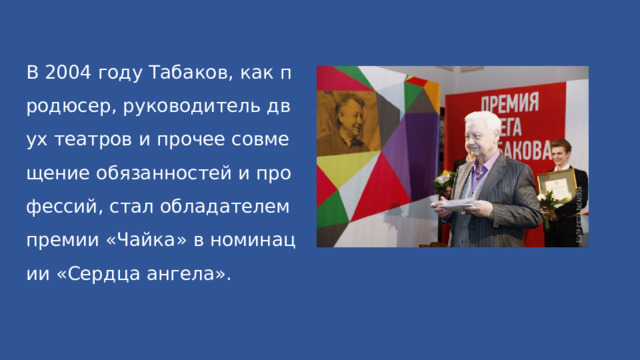 В 2004 году Табаков, как продюсер, руководитель двух театров и прочее совмещение обязанностей и профессий, стал обладателем премии «Чайка» в номинации «Сердца ангела». 