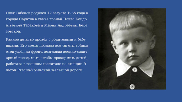 Олег Табаков родился 17 августа 1935 года в городе Саратов в семье врачей Павла Кондратьевича Табакова и Марии Андреевны Березовской. Раннее детство провёл с родителями и бабушками. Его семья познала все тяготы войны: отец ушёл на фронт, возглавив военно-санитарный поезд, мать, чтобы прокормить детей, работала в военном госпитале на станции Эльтон Рязано-Уральской железной дороги. 