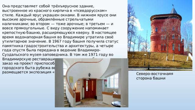 Она представляет собой трёхъярусное здание, выстроенное из красного кирпича в «псевдорусском» стиле. Каждый ярус украшен окнами. В нижнем ярусе они высокие арочные, обрамлённые стрельчатыми наличниками; во втором — тоже арочные; в третьем — и вовсе прямоугольные. С виду сооружение напоминает крепостную башню, расширяющуюся кверху. В настоящее время водонапорная башня во Владимире утратила своё утилитарное значение. В 1967 году башня получила статус памятника градостроительства и архитектуры, а четыре года спустя была передана в ведение Владимиро-Суздальского музея-заповедника. В том же 1971 году во Владимирскую реставрационную мастерскую был дан заказ на проект приспособления здания под музей городского быта рубежа веков. С 1975 года в башне размещается экспозиция «Старый Владимир». Северо-восточнаяя сторона башни 