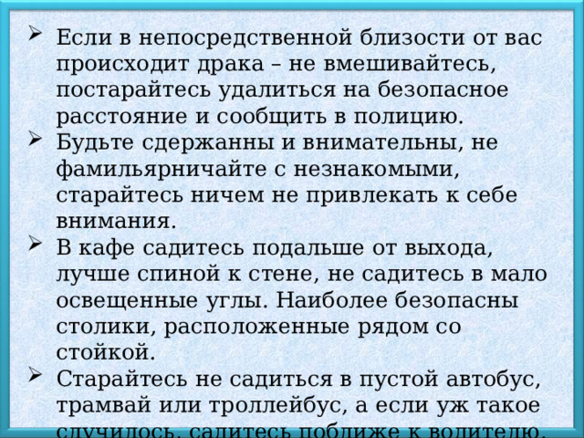 Если в непосредственной близости от вас происходит драка – не вмешивайтесь, постарайтесь удалиться на безопасное расстояние и сообщить в полицию. Будьте сдержанны и внимательны, не фамильярничайте с незнакомыми, старайтесь ничем не привлекать к себе внимания. В кафе садитесь подальше от выхода, лучше спиной к стене, не садитесь в мало освещенные углы. Наиболее безопасны столики, расположенные рядом со стойкой. Старайтесь не садиться в пустой автобус, трамвай или троллейбус, а если уж такое случилось, садитесь поближе к водителю. Не спите в общественном транспорте! 