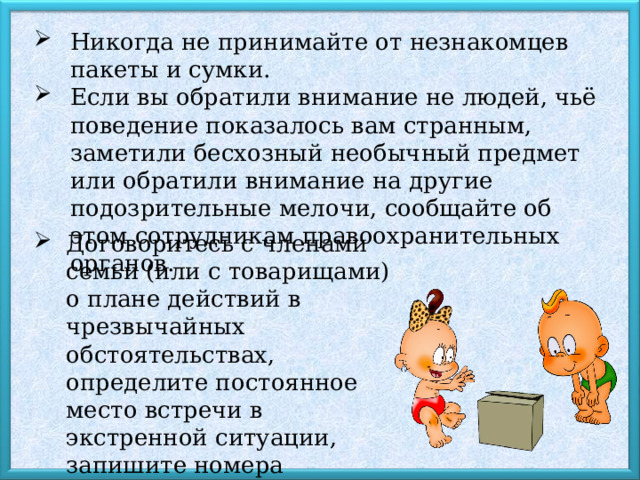 Никогда не принимайте от незнакомцев пакеты и сумки. Если вы обратили внимание не людей, чьё поведение показалось вам странным, заметили бесхозный необычный предмет или обратили внимание на другие подозрительные мелочи, сообщайте об этом сотрудникам правоохранительных органов. Договоритесь с членами семьи (или с товарищами) о плане действий в чрезвычайных обстоятельствах, определите постоянное место встречи в экстренной ситуации, запишите номера телефонов и адреса электронной почты друг друга. 