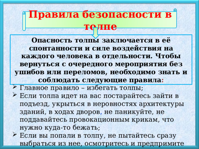 Правила безопасности в толпе Опасность толпы заключается в её спонтанности и силе воздействия на каждого человека в отдельности. Чтобы вернуться с очередного мероприятия без ушибов или переломов, необходимо знать и соблюдать следующие правила : Главное правило – избегать толпы; Если толпа идет на вас постарайтесь зайти в подъезд, укрыться в неровностях архитектуры зданий, в ходах дворов , не паникуйте, не поддавайтесь провокационным крикам, что нужно куда-то бежать; Если вы попали в толпу, не пытайтесь сразу выбраться из нее, осмотритесь и предпримите осознанные действия 