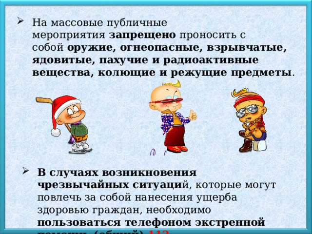 На массовые публичные мероприятия  запрещено  проносить с собой  оружие, огнеопасные, взрывчатые, ядовитые, пахучие и радиоактивные вещества, колющие и режущие предметы .  В случаях возникновения чрезвычайных ситуаци й, которые могут повлечь за собой нанесения ущерба здоровью граждан, необходимо пользоваться телефоном экстренной помощи, (общий) 112 