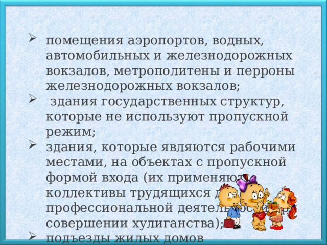 помещения аэропортов, водных, автомобильных и железнодорожных вокзалов, метрополитены и перроны железнодорожных вокзалов;  здания государственных структур, которые не используют пропускной режим; здания, которые являются рабочими местами, на объектах с пропускной формой входа (их применяют коллективы трудящихся для профессиональной деятельности при совершении хулиганства); подъезды жилых домов 