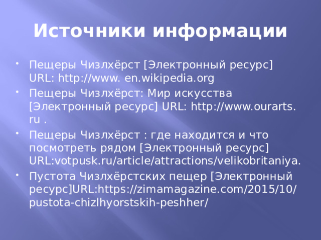 Источники информации Пещеры Чизлхёрст [Электронный ресурс] URL: http://www. еn.wikipedia.org Пещеры Чизлхёрст: Мир искусства [Электронный ресурс] URL: http://www.ourarts. ru . Пещеры Чизлхёрст : где находится и что посмотреть рядом [Электронный ресурс] URL:votpusk.ru/article/attractions/velikobritaniya. Пустота Чизлхёрстских пещер [Электронный ресурс]URL:https://zimamagazine.com/2015/10/pustota-chizlhyorstskih-peshher/ 