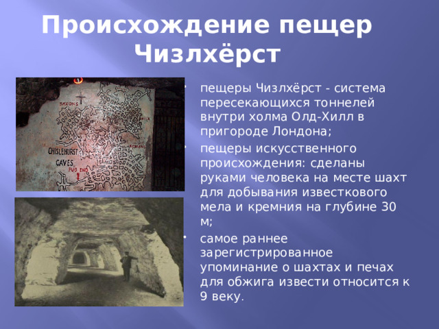 Происхождение пещер Чизлхёрст пещеры Чизлхёрст - система пересекающихся тоннелей внутри холма Олд-Хилл в пригороде Лондона; пещеры искусственного происхождения: сделаны руками человека на месте шахт для добывания известкового мела и кремния на глубине 30 м; самое раннее зарегистрированное упоминание о шахтах и печах для обжига извести относится к 9 веку . 
