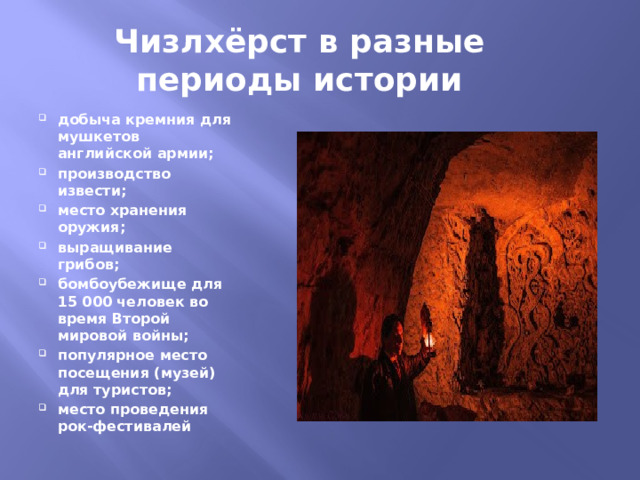 Чизлхёрст в разные периоды истории добыча кремния для мушкетов английской армии; производство извести; место хранения оружия; выращивание грибов; бомбоубежище для 15 000 человек во время Второй мировой войны; популярное место посещения (музей) для туристов; место проведения рок-фестивалей 