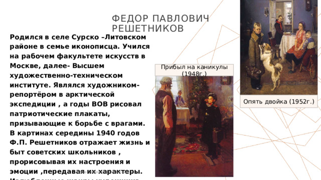 Федор Павлович Решетников Родился в селе Сурско –Литовском районе в семье иконописца. Учился на рабочем факультете искусств в Москве, далее- Высшем художественно-техническом институте. Являлся художником-репортёром в арктической экспедиции , а годы ВОВ рисовал патриотические плакаты, призывающие к борьбе с врагами.  В картинах середины 1940 годов Ф.П. Решетников отражает жизнь и быт советских школьников , прорисовывая их настроения и эмоции ,передавая их характеры.  Излюбленные жанры художника –шарж, портрет Прибыл на каникулы (1948г.) Опять двойка (1952г.) Набор слайдов для презентации 1 1 