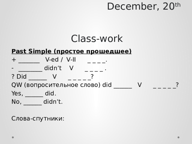 December, 20 th        Class-work Past Simple (простое прошедшее) + _______ V-ed / V-II _ _ _ _. ________ didn’t V _ _ _ _ . ? Did ______ V _ _ _ _ _? QW (вопросительное слово) did ______ V _ _ _ _ _? Yes, ______ did. No, ______ didn’t. Слова-спутники: 