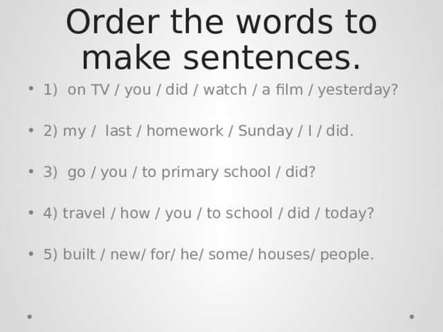 Order the words to make sentences. 1) on TV / you / did / watch / a film / yesterday? 2) my / last / homework / Sunday / I / did. 3) go / you / to primary school / did? 4) travel / how / you / to school / did / today? 5) built / new/ for/ he/ some/ houses/ people. 