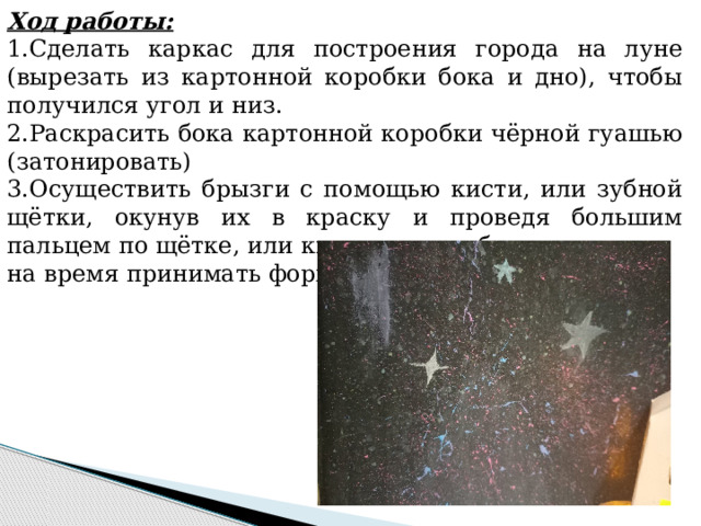 Ход работы: 1.Сделать каркас для построения города на луне (вырезать из картонной коробки бока и дно), чтобы получился угол и низ. 2.Раскрасить бока картонной коробки чёрной гуашью (затонировать) 3.Осуществить брызги с помощью кисти, или зубной щётки, окунув их в краску и проведя большим пальцем по щётке, или кисти, сделав брызги. на время принимать форму. 