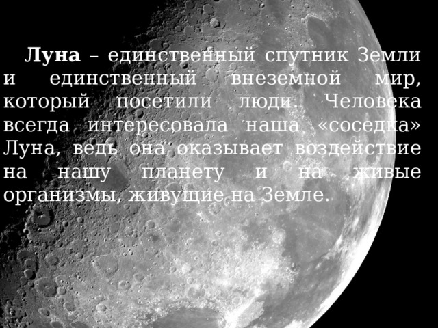 Луна – единственный спутник Земли и единственный внеземной мир, который посетили люди. Человека всегда интересовала наша «соседка» Луна, ведь она оказывает воздействие на нашу планету и на живые организмы, живущие на Земле. 