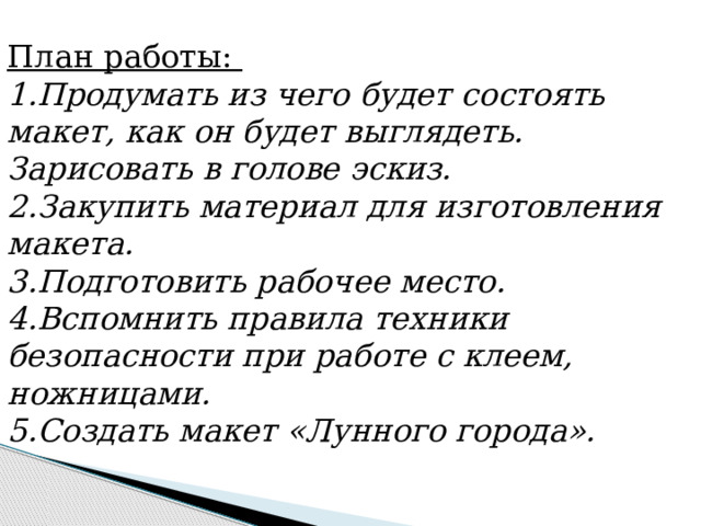 План работы: 1.Продумать из чего будет состоять макет, как он будет выглядеть. Зарисовать в голове эскиз. 2.Закупить материал для изготовления макета. 3 .Подготовить рабочее место. 4 .Вспомнить правила техники безопасности при работе с клеем, ножницами. 5 .Создать макет «Лунного города». 