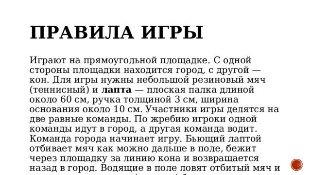 Правила игры Играют на прямоугольной площадке. С одной стороны площадки находится город, с другой — кон. Для игры нужны небольшой резиновый мяч (теннисный) и лапта — плоская палка длиной около 60 см, ручка толщиной 3 см, ширина основания около 10 см. Участники игры делятся на две равные команды. По жребию игроки одной команды идут в город, а другая команда водит. Команда города начинает игру. Бьющий лаптой отбивает мяч как можно дальше в поле, бежит через площадку за линию кона и возвращается назад в город. Водящие в поле ловят отбитый мяч и стараются запятнать (осалить) бегущего.  