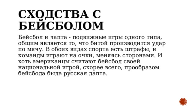 Сходства с бейсболом Бейсбол и лапта - подвижные игры одного типа, общим является то, что битой производится удар по мячу. В обоих видах спорта есть штрафы, и команды играют на очки, меняясь сторонами. И хоть американцы считают бейсбол своей национальной игрой, скорее всего, прообразом бейсбола была русская лапта. 