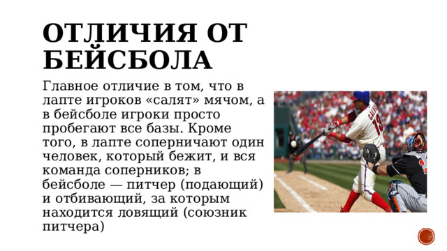 ОТЛИЧИЯ ОТ БЕЙСБОЛА Главное отличие в том, что в лапте игроков «салят» мячом, а в бейсболе игроки просто пробегают все базы. Кроме того, в лапте соперничают один человек, который бежит, и вся команда соперников; в бейсболе — питчер (подающий) и отбивающий, за которым находится ловящий (союзник питчера) 
