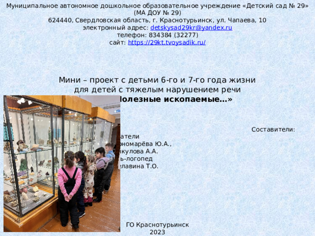 Муниципальное автономное дошкольное образовательное учреждение «Детский сад № 29» (МА ДОУ № 29) 624440, Свердловская область, г. Краснотурьинск, ул. Чапаева, 10 электронный адрес: detskysad29kr@yandex.ru телефон: 834384 (32277) сайт: https://29kt.tvoysadik.ru/           Мини – проект с детьми 6-го и 7-го года жизни для детей с тяжелым нарушением речи Тема: «Полезные ископаемые…»        Составители:       Воспитатели        Пономарёва Ю.А.,        Викулова А.А.       Учитель-логопед        Белавина Т.О.           ГО Краснотурьинск 2023 