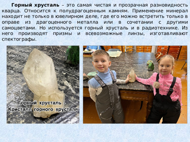  Горный хрусталь – это самая чистая и прозрачная разновидность кварца. Относится к полудрагоценным камням. Применение минерал находит не только в ювелирном деле, где его можно встретить только в оправе из драгоценного металла или в сочетании с другими самоцветами. Но используется горный хрусталь и в радиотехнике. Из него производят призмы и всевозможные линзы, изготавливают спектографы. 