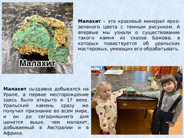 Малахит – это красивый минерал ярко-зеленого цвета с темным рисунком. А впервые мы узнали о существовании такого камня из сказов Бажова, в которых повествуется об уральских мастеровых, умеющих его обрабатывать. Малахит сыздавна добывался на Урале, а первое месторождение здесь было открыто в 17 веке. Уральский камень сразу же получил признание во всем мире, и он до сегодняшнего дня ценится выше, чем малахит, добываемый в Австралии и в Африке. 