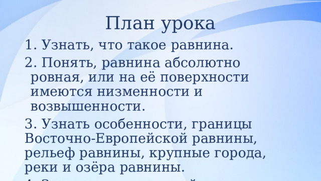 План урока 1. Узнать, что такое равнина.  2. Понять, равнина абсолютно ровная, или на её поверхности имеются низменности и возвышенности.  3. Узнать особенности, границы Восточно-Европейской равнины, рельеф равнины, крупные города, реки и озёра равнины.  4. Закрепить изученный материал. 