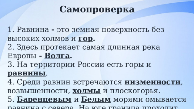 Самопроверка  1. Равнина - это земная поверхность без высоких холмов и гор . 2. Здесь протекает самая длинная река Европы - Волга . 3. На территории России есть горы и равнины . 4. Среди равнин встречаются низменности , возвышенности, холмы и плоскогорья. 5. Баренцевым  и Белым  морями омывается равнина с севера. На юге граница проходит по берегу Чёрного  моря и по берегу Каспийского  моря. 