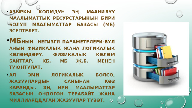 АЗЫРКЫ КООМДУН ЭҢ МААНИЛҮҮ МААЛЫМАТТЫК РЕСУРСТАРЫНЫН БИРИ БОЛУП МААЛЫМАТТАР БАЗАСЫ (мб) ЭСЕПТЕЛЕТ. МБ нын негизги параметрлери-бул анын физикалык жана логикалык көлөмдөрү. Физикалык көлөм байттар, КБ, мб ж.б. Менен туюнтулат. Ал эми логикалык болсо, жазуулардын санынан көз каранды. Эң ири маалыматтар базасын ондогон терабайт жана миллиарддаган жазуулар түзөт. 