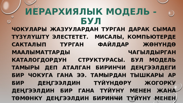 Иерархиялык модель - бул Чокулары жазуулардан турган дарак сымал түзүлүштү элестетет. Мисалы, компьютерде сакталып турган файлдар жөнүндө маалыматтарды чагылдырган каталогдордун структурасы. Бул модель тамыры деп аталган биринчи деңгээлдеги бир чокуга гана ээ. Тамырдан тышкары ар бир деңгээлдин түйүндөрү жогорку деңгээлдин бир гана түйүнү менен жана төмөнкү деңгээлдин биринчи түйүнү менен байланышкан. Башкача айтканда, мындай байланыш «бирөөдөн - көптүккө» деп аталат. 