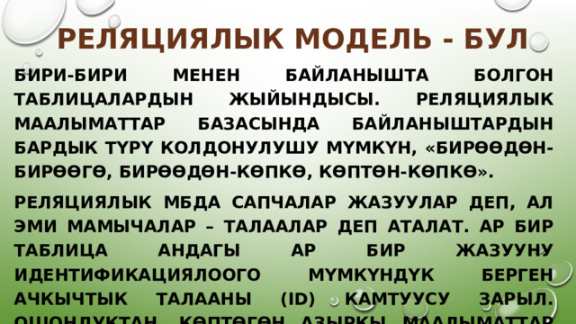Реляциялык модель - бул Бири-бири менен байланышта болгон таблицалардын жыйындысы. Реляциялык маалыматтар базасында байланыштардын бардык түрү колдонулушу мүмкүн, «бирөөдөн-бирөөгө, бирөөдөн-көпкө, көптөн-көпкө». Реляциялык мбда сапчалар жазуулар деп, ал эми мамычалар – талаалар деп аталат. Ар бир таблица андагы ар бир жазууну идентификациялоого мүмкүндүк берген ачкычтык талааны (id) камтуусу зарыл. Ошондуктан, көптөгөн азыркы маалыматтар базасын башкаруу системалары (мындан ары мббс) реляциялык мбна багыт алышат. 