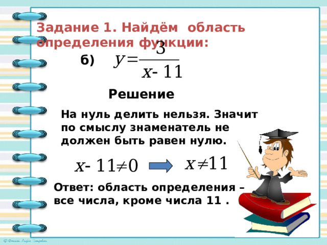 Задание 1. Найдём область определения функции: б) Решение На нуль делить нельзя. Значит по смыслу знаменатель не должен быть равен нулю. Ответ: область определения – все числа, кроме числа 11 . 
