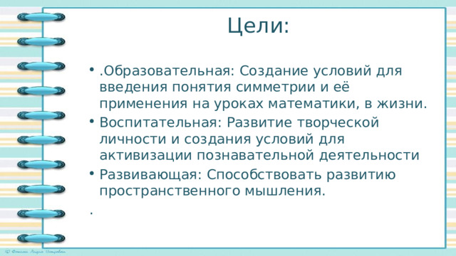 Цели: .Образовательная: Создание условий для введения понятия симметрии и её применения на уроках математики, в жизни. Воспитательная: Развитие творческой личности и создания условий для активизации познавательной деятельности Развивающая: Способствовать развитию пространственного мышления. . 