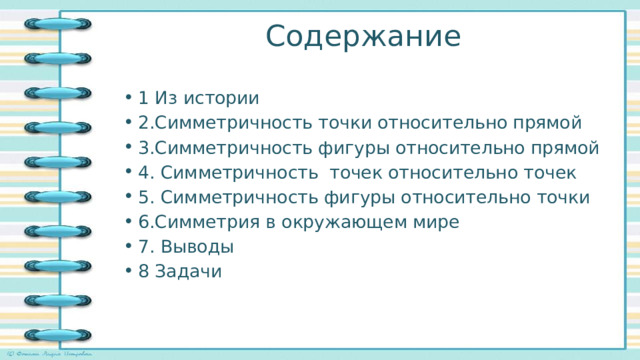 Содержание 1 Из истории 2.Симметричность точки относительно прямой 3.Симметричность фигуры относительно прямой 4. Симметричность точек относительно точек 5. Симметричность фигуры относительно точки 6.Симметрия в окружающем мире 7. Выводы 8 Задачи 