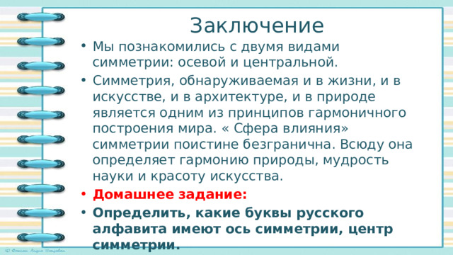 Заключение Мы познакомились с двумя видами симметрии: осевой и центральной. Симметрия, обнаруживаемая и в жизни, и в искусстве, и в архитектуре, и в природе является одним из принципов гармоничного построения мира. « Сфера влияния» симметрии поистине безгранична. Всюду она определяет гармонию природы, мудрость науки и красоту искусства. Домашнее задание: Определить, какие буквы русского алфавита имеют ось симметрии, центр симметрии. Выписать и провести ось симметрии. 