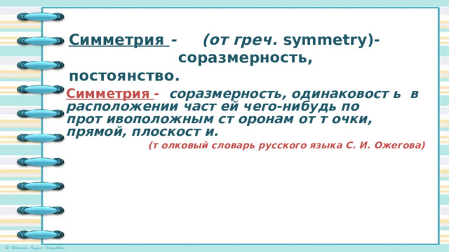 Симметрия  - (от греч. symmetry)-  соразмерность, постоянство.    Симметрия - соразмерность, одинаковост ь в расположении част ей чего-нибудь по прот ивоположным ст оронам от т очки, прямой, плоскост и.  (т олковый словарь русского языка С. И. Ожегова)  