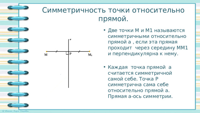 Симметричность точки относительно прямой. Две точки М и М1 называются симметричными относительно прямой а , если эта прямая проходит через середину ММ1 и перпендикулярна к нему. Каждая точка прямой а считается симметричной самой себе. Точка Р симметрична сама себе относительно прямой а. Прямая а-ось симметрии. 