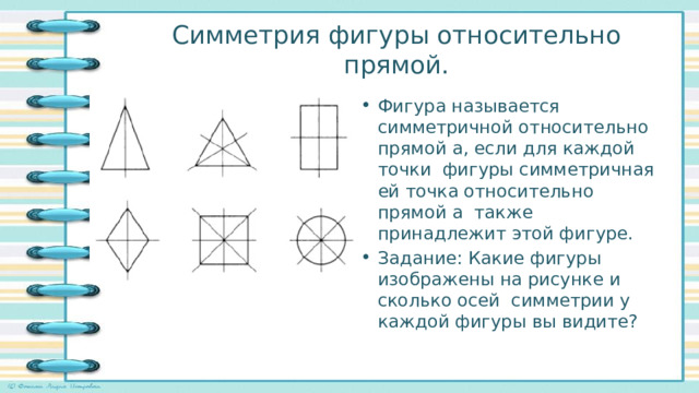 Симметрия фигуры относительно прямой. Фигура называется симметричной относительно прямой а, если для каждой точки фигуры симметричная ей точка относительно прямой а также принадлежит этой фигуре. Задание: Какие фигуры изображены на рисунке и сколько осей симметрии у каждой фигуры вы видите? 