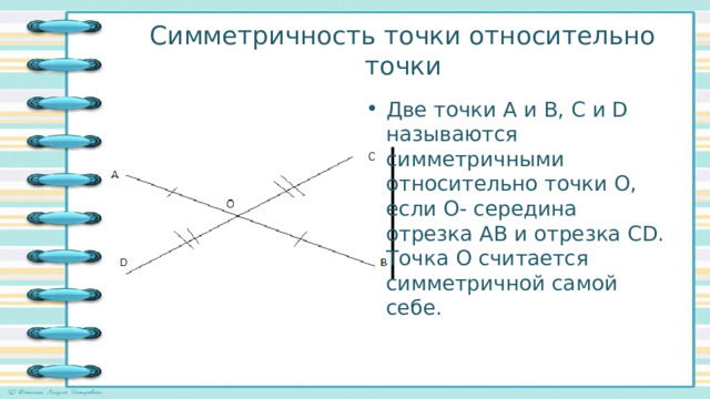 Симметричность точки относительно точки Две точки А и В, С и D называются симметричными относительно точки О, если О- середина отрезка АВ и отрезка СD. Точка О считается симметричной самой себе. 