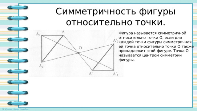 Симметричность фигуры относительно точки. Фигура называется симметричной относительно точки О, если для каждой точки фигуры симметричная ей точка относительно точки О также принадлежит этой фигуре. Точка О называется центром симметрии фигуры. 