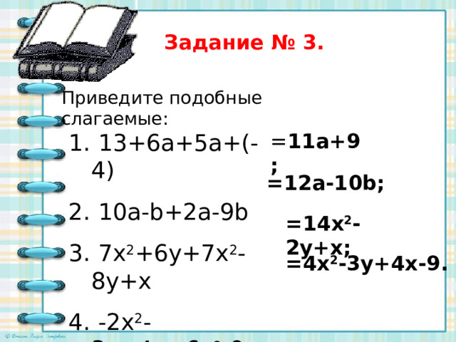 Задание № 3. Приведите подобные слагаемые:  13+6a+5a+(-  4)  10a-b+2a-9b  7x 2 +6y+7x 2 -8y+x  -2x 2 -3y+4x + 6x 2 -9 = 11a+9 ; =12a-10b ; =14x 2 -2y+x ; =4x 2 -3y+4x-9 . 