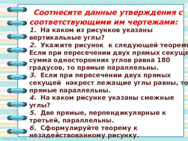  Соотнесите данные утверждения с соответствующими им чертежами: 1. На каком из рисунков указаны вертикальные углы? 2. Укажите рисунок к следующей теореме: Если при пересечении двух прямых секущей сумма односторонних углов равна 180 градусов, то прямые параллельны. 3. Если при пересечении двух прямых секущей накрест лежащие углы равны, то прямые параллельны. 4. На каком рисунке указаны смежные углы? 5. Две прямые, перпендикулярные к третьей, параллельны. 6. Сформулируйте теорему к незадействованному рисунку.   