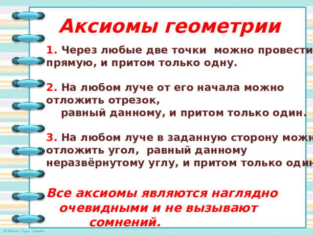 Аксиомы геометрии 1. Через любые две точки можно провести прямую, и притом только одну.  2. На любом луче от его начала можно отложить отрезок,  равный данному, и притом только один.   3. На любом луче в заданную сторону можно отложить угол, равный данному неразвёрнутому углу, и притом только один.  Все аксиомы являются наглядно  очевидными и не вызывают  сомнений. 