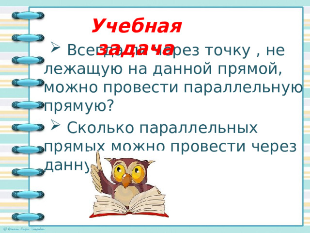 Учебная задача  Всегда ли через точку , не лежащую на данной прямой, можно провести параллельную прямую?  Сколько параллельных прямых можно провести через данную точку? 