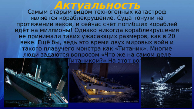 Актуальность Самым старым видом техногенных катастроф является кораблекрушение. Суда тонули на протяжении веков, и сейчас счёт погибших кораблей идёт на миллионы! Однако никогда кораблекрушения не принимали таких ужасающих размеров, как в 20 веке. Ещё бы, ведь это время двух мировых войн и такого плавучего монстра как «Титаник». Многие люди задаются вопросом «Что же на самом деле случилось с Титаником?» На этот вопрос мы постараемся дать вам ответ. 