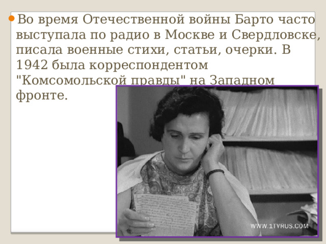 Во время Отечественной войны Барто часто выступала по радио в Москве и Свердловске, писала военные стихи, статьи, очерки. В 1942 была корреспондентом 