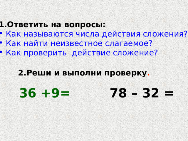 Ответить на вопросы: Как называются числа действия сложения? Как найти неизвестное слагаемое? Как проверить действие сложение? 2.Реши и выполни проверку . 36 +9= 78 – 32 =  