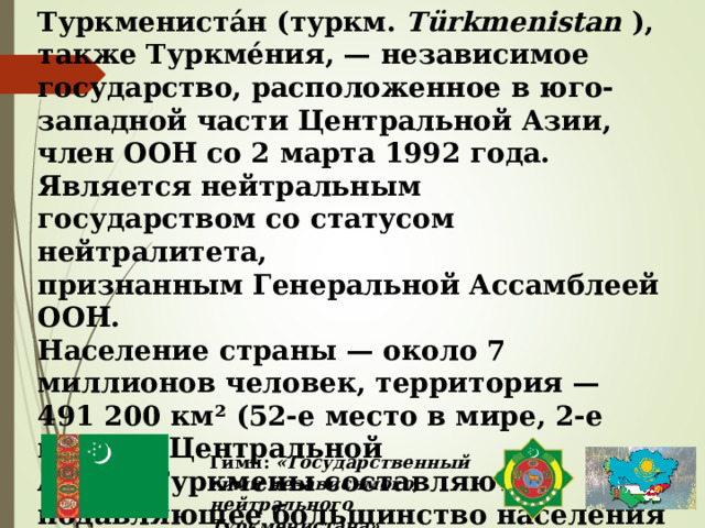 Туркмениста́н (туркм.  Türkmenistan  ), также Туркме́ния, — независимое государство, расположенное в юго-западной части Центральной Азии, член ООН со 2 марта 1992 года. Является нейтральным государством со статусом нейтралитета, признанным Генеральной Ассамблеей ООН. Население страны — около 7 миллионов человек, территория — 491 200 км² (52-е место в мире, 2-е место в Центральной Азии). Туркмены составляют подавляющее большинство населения страны, государственным языком   является туркменский язык. Гимн:  «Государственный гимн независимого, нейтрального Туркменистана» 