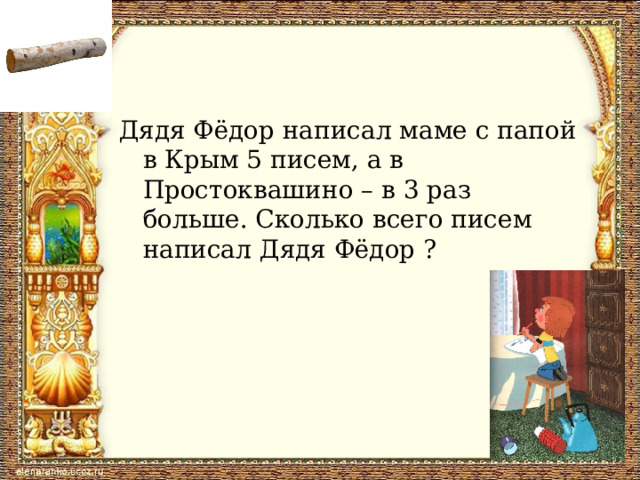 Дядя Фёдор написал маме с папой в Крым 5 писем, а в Простоквашино – в 3 раз больше. Сколько всего писем написал Дядя Фёдор ?  